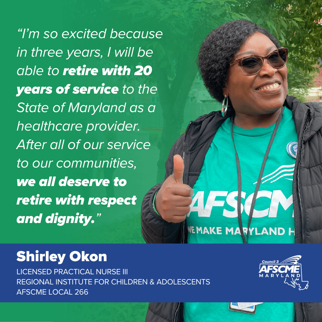 “I’m so excited because in three years, I will be able to retire with 20 years of service to the State of Maryland as a healthcare provider. After all of our service to our communities, we all deserve to retire with respect and dignity.”